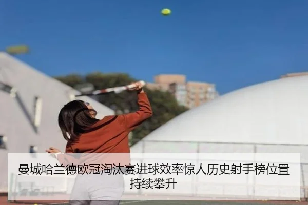 曼城哈兰德欧冠淘汰赛进球效率惊人历史射手榜位置持续攀升